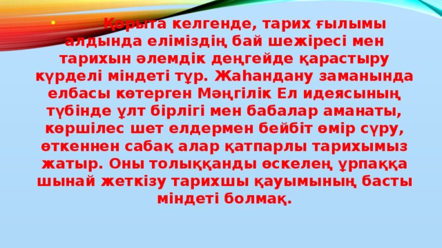 Қорыта келгенде, тарих ғылымы алдында еліміздің бай шежіресі мен тарихын әлемдік деңгейде қарастыру күрделі міндеті тұр. Жаһандану заманында елбасы көтерген Мәңгілік Ел идеясының түбінде ұлт бірлігі мен бабалар аманаты, көршілес шет елдермен бейбіт өмір сүру, өткеннен сабақ алар қатпарлы тарихымыз жатыр. Оны толыққанды өскелең ұрпаққа шынай жеткізу тарихшы қауымының басты міндеті болмақ.