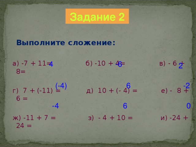 Задание 2  Выполните сложение:  а) -7 + 11= б) -10 + 4= в) - 6  +  8 =  г) 7 + (-11) = д) 10 + (- 4) = е) -  8 +  6 =  ж) -11 + 7 = з) - 4 + 10 = и) -24 + 24 = 4 -6 2 (-4) 6 -2 0 6 -4