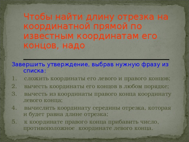 Чтобы найти длину отрезка на координатной прямой по известным координатам его концов, надо  _________________________________ Завершить утверждение, выбрав нужную фразу из списка: 1. сложить координаты его левого и правого концов; 2. вычесть координаты его концов в любом порядке; 3. вычесть из координаты правого конца координату левого конца; 4. вычислить координату середины отрезка, которая и будет равна длине отрезка; 5. к координате правого конца прибавить число, противоположное координате левого конца.