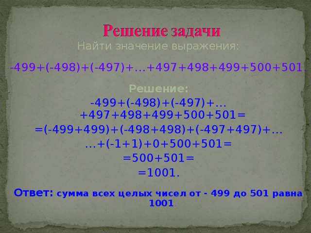 Найти значение выражения: -499+(-498)+(-497)+…+497+498+499+500+501. Решение: -499+(-498)+(-497)+…+497+498+499+500+501= =(-499+499)+(-498+498)+(-497+497)+… … +(-1+1)+0+500+501= =500+501= =1001. Ответ: сумма всех целых чисел от - 499 до 501 равна 1001 .