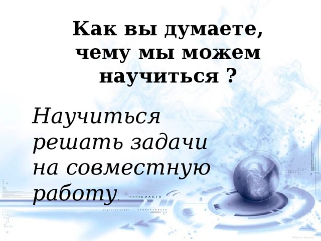 Как вы думаете, чему мы можем научиться   ? Научиться решать задачи на совместную работу .