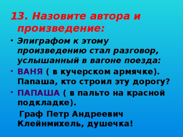 13. Назовите автора и произведение: Эпиграфом к этому произведению стал разговор, услышанный в вагоне поезда: ВАНЯ ( в кучерском армячке). Папаша, кто строил эту дорогу? ПАПАША ( в пальто на красной подкладке).  Граф Петр Андреевич Клейнмихель, душечка!