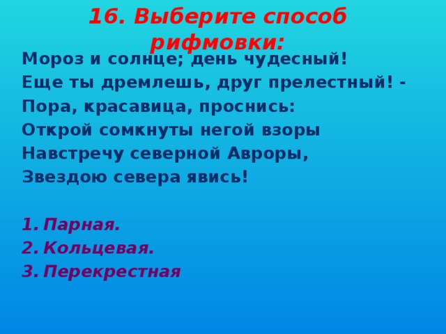 16. Выберите способ рифмовки: Мороз и солнце; день чудесный! Еще ты дремлешь, друг прелестный! - Пора, красавица, проснись: Открой сомкнуты негой взоры Навстречу северной Авроры, Звездою севера явись!