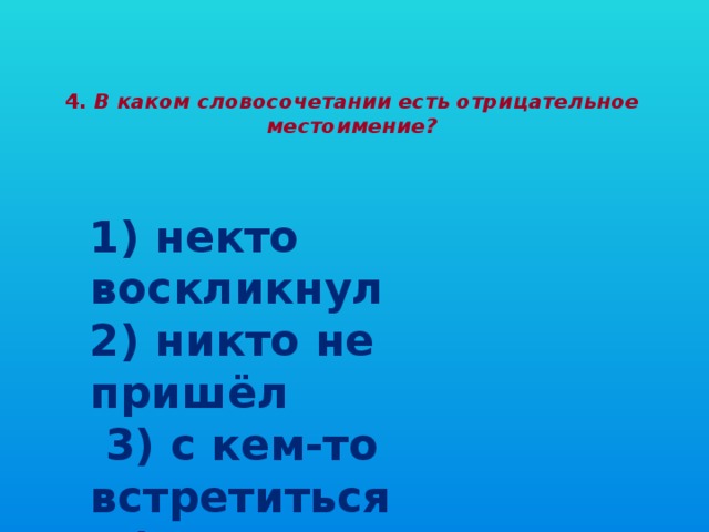 4. В каком словосочетании есть отрицательное местоимение?   1) некто воскликнул  2) никто не пришёл  3) с кем-то встретиться  4) кому передать?