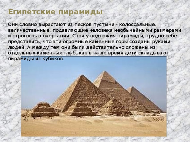 Египетские пирамиды Они словно вырастают из песков пустыни - колоссальные, величественные, подавляющие человека необычайными размерами и строгостью очертаний. Стоя у подножия пирамиды, трудно себе представить, что эти огромные каменные горы созданы руками людей. А между тем они были действительно сложены из отдельных каменных глыб, как в наше время дети складывают пирамиды из кубиков.