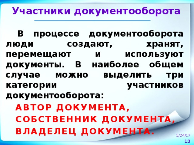 Участники документооборота В процессе документооборота люди создают, хранят, перемещают и используют документы. В наиболее общем случае можно выделить три категории участников документооборота: АВТОР ДОКУМЕНТА, СОБСТВЕННИК ДОКУМЕНТА, ВЛАДЕЛЕЦ ДОКУМЕНТА.  1/24/17