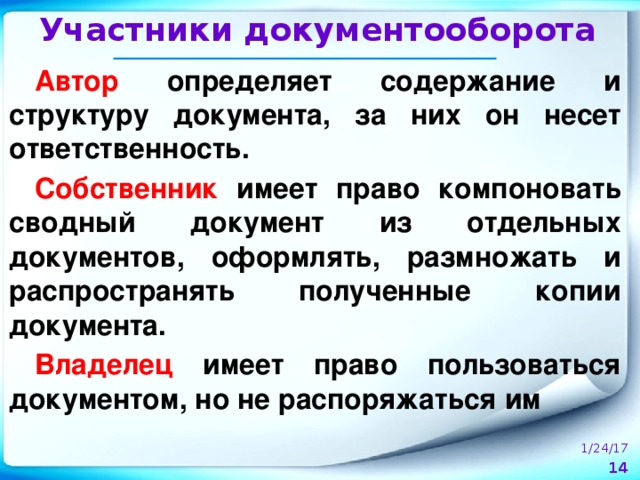 Участники документооборота Автор определяет содержание и структуру документа, за них он несет ответственность. Собственник имеет право компоновать сводный документ из отдельных документов, оформлять, размножать и распространять полученные копии документа. Владелец имеет право пользоваться документом, но не распоряжаться им 1/24/17