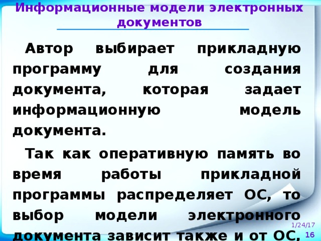 Информационные модели электронных документов Автор выбирает прикладную программу для создания документа, которая задает информационную модель документа. Так как оперативную память во время работы прикладной программы распределяет ОС, то выбор модели электронного документа зависит также и от ОС, установленной на компьютере. 1/24/17