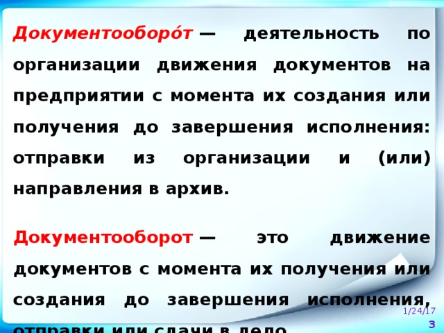 Документооборо́т  — деятельность по организации движения документов на предприятии с момента их создания или получения до завершения исполнения: отправки из организации и (или) направления в архив.  Документооборот  — это движение документов с момента их получения или создания до завершения исполнения, отправки или сдачи в дело.  1/24/17