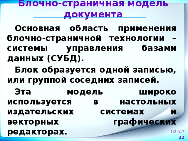 Блочно-страничная модель документа Основная область применения блочно-страничной технологии – системы управления базами данных (СУБД). Блок образуется одной записью, или группой соседних записей. Эта модель широко используется в настольных издательских системах и векторных графических редакторах. 1/24/17