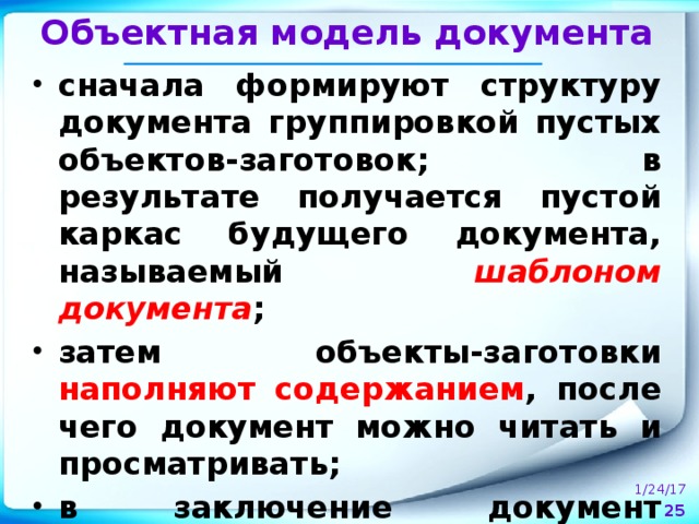 Объектная модель документа сначала формируют структуру документа группировкой пустых объектов-заготовок; в результате получается пустой каркас будущего документа, называемый шаблоном документа ; затем объекты-заготовки наполняют содержанием , после чего документ можно читать и просматривать; в заключение документ оформляют , изменяя свойства его объектов .  1/24/17