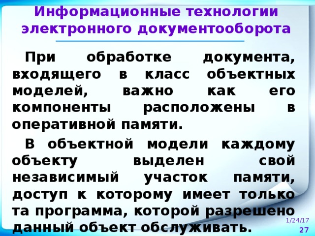 Информационные технологии электронного документооборота При обработке документа, входящего в класс объектных моделей, важно как его компоненты расположены в оперативной памяти. В объектной модели каждому объекту выделен свой независимый участок памяти, доступ к которому имеет только та программа, которой разрешено данный объект обслуживать.  1/24/17