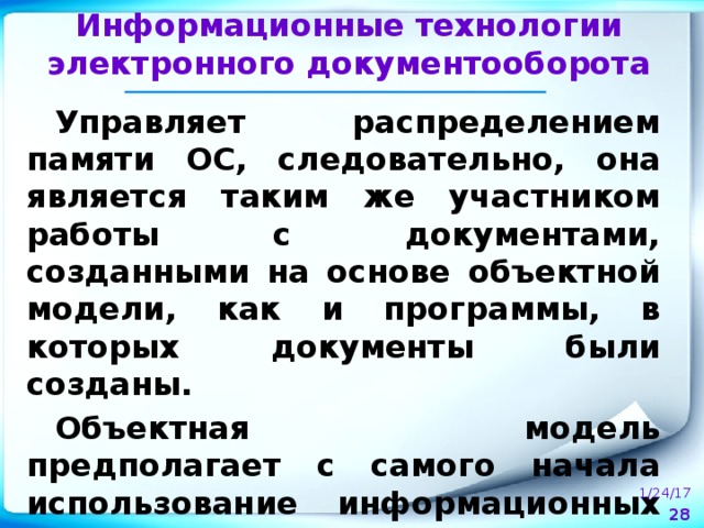 Информационные технологии электронного документооборота Управляет распределением памяти ОС, следовательно, она является таким же участником работы с документами, созданными на основе объектной модели, как и программы, в которых документы были созданы. Объектная модель предполагает с самого начала использование информационных технологий, представляемых операционной системой.  1/24/17