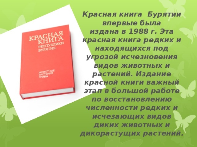 Красная книга Бурятии впервые была издана в 1988 г. Эта красная книга редких и находящихся под угрозой исчезновения видов животных и растений. Издание красной книги важный этап в большой работе по восстановлению численности редких и исчезающих видов диких животных и дикорастущих растений.