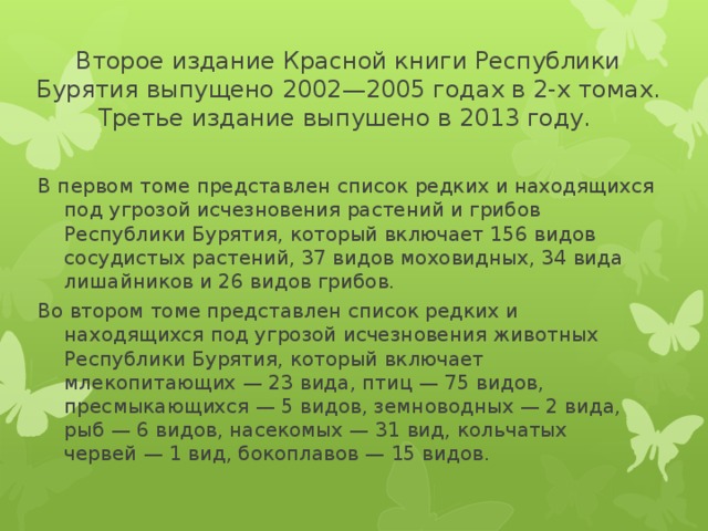 Второе издание Красной книги Республики Бурятия выпущено 2002—2005 годах в 2-х томах. Третье издание выпушено в 2013 году. В первом томе представлен список редких и находящихся под угрозой исчезновения растений и грибов Республики Бурятия, который включает 156 видов сосудистых растений, 37 видов моховидных, 34 вида лишайников и 26 видов грибов. Во втором томе представлен список редких и находящихся под угрозой исчезновения животных Республики Бурятия, который включает млекопитающих — 23 вида, птиц — 75 видов, пресмыкающихся — 5 видов, земноводных — 2 вида, рыб — 6 видов, насекомых — 31 вид, кольчатых червей — 1 вид, бокоплавов — 15 видов.