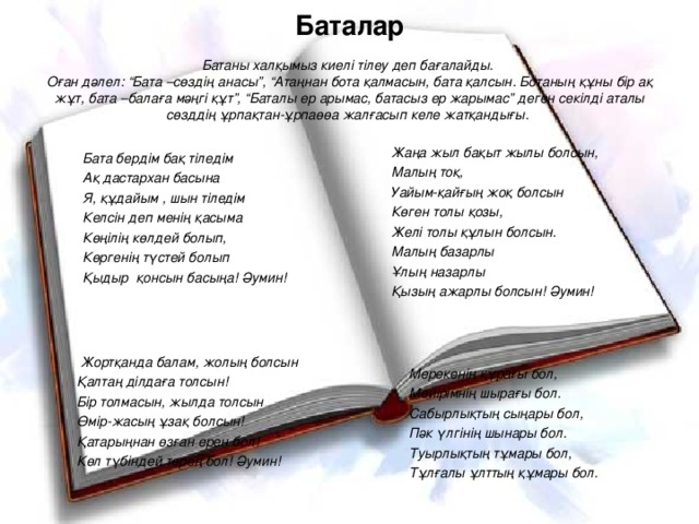 Баталар   Батаны халқымыз киелі тілеу деп бағалайды.  Оған дәлел: “Бата –сөздің анасы”, “Атаңнан бота қалмасын, бата қалсын. Ботаның құны бір ақ жұт, бата –балаға мәңгі құт”, “Баталы ер арымас, батасыз ер жарымас” деген секілді аталы сөзддің ұрпақтан-ұрпаөөа жалғасып келе жатқандығы. Жаңа жыл бақыт жылы болсын, Малың тоқ, Уайым-қайғың жоқ болсын Көген толы қозы, Желі толы құлын болсын. Малың базарлы Ұлың назарлы Қызың ажарлы болсын! Әумин! Бата бердім бақ тіледім Ақ дастархан басына Я, құдайым , шын тіледім Келсін деп менің қасыма Көңілің көлдей болып, Көргенің түстей болып Қыдыр қонсын басыңа! Әумин!  Жортқанда балам, жолың болсын Қалтаң ділдаға толсын! Бір толмасын, жылда толсын Өмір-жасың ұзақ болсын! Қатарыңнан өзған ерен бол! Көл түбіндей терең бол! Әумин! Мерекенің құрағы бол, Мейірімнің шырағы бол. Сабырлықтың сыңары бол, Пәк үлгінің шынары бол. Туырлықтың тұмары бол, Тұлғалы ұлттың құмары бол.