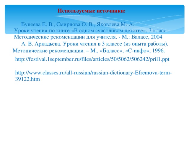 Используемые источники:   Бунеева Е. В., Смирнова О. В., Яковлева М. А.  Уроки чтения по книге «В одном счастливом детстве», 3 класс.  Методические рекомендации для учителя. - М.: Баласс, 2004  А. В. Аркадьева. Уроки чтения в 3 классе (из опыта работы). Методические рекомендации. – М., «Баласс», «С-инфо», 1996. http://festival.1september.ru/files/articles/50/5062/506242/pril1.ppt http://www.classes.ru/all-russian/russian-dictionary-Efremova-term-39122.htm