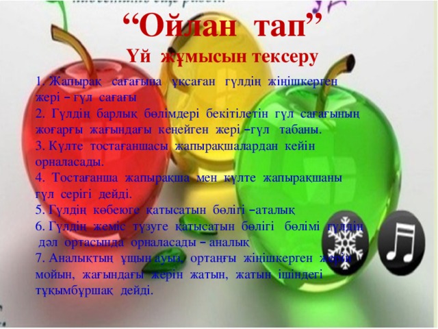 “ Ойлан тап” Үй жұмысын тексеру 1. Жапырақ сағағына ұқсаған гүлдің жіңішкерген жері – гүл сағағы 2. Гүлдің барлық бөлімдері бекітілетін гүл сағағының жоғарғы жағындағы кеңейген жері – гүл табаны. 3. Күлте тостағаншасы жапырақшалардан кейін орналасады. 4. Тостағанша жапырақша мен күлте жапырақшаны гүл серігі дейді. 5. Гүлдің көбеюге қатысатын бөлігі – аталық 6. Гүлдің жеміс түзуге қатысатын бөлігі бөлімі гүлдің дәл ортасында орналасады – аналық 7. Аналықтың ұщын ауыз, ортаңғы жіңішкерген жерін мойын, жағындағы жерін жатын, жатын ішіндегі тұқымбұршақ дейді.