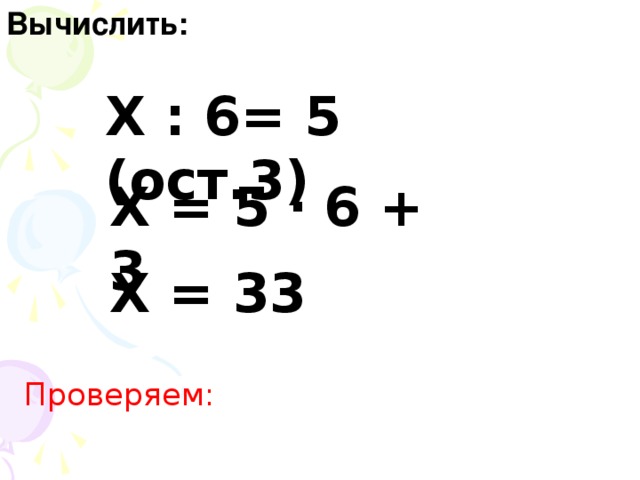 Вычислить: Х : 6= 5 (ост.3) Х = 5 ·  6 + 3 Х = 33 Проверяем: