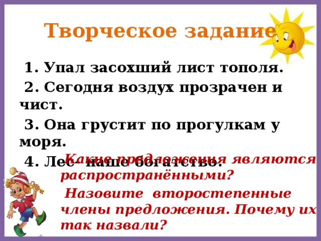 Творческое задание  1. Упал засохший лист тополя.  2. Сегодня воздух прозрачен и чист.  3. Она грустит по прогулкам у моря.  4. Лес- наше богатство.  Какие предложения являются распространёнными?  Назовите второстепенные члены предложения. Почему их так назвали?