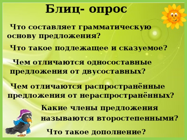 Блиц- опрос  Что составляет грамматическую основу предложения?  Что такое подлежащее и сказуемое?  Чем отличаются односоставные предложения от двусоставных?  Чем отличаются распространённые предложения от нераспространённых?  Какие члены предложения  называются второстепенными?  Что такое дополнение?