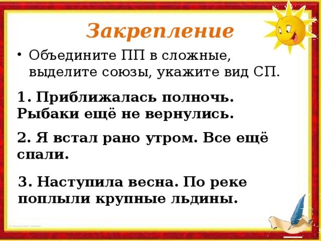 Закрепление Объедините ПП в сложные, выделите союзы, укажите вид СП. 1. Приближалась полночь. Рыбаки ещё не вернулись. 2. Я встал рано утром. Все ещё спали. 3. Наступила весна. По реке поплыли крупные льдины.