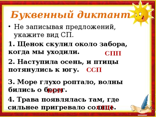 Буквенный диктант Не записывая предложений, укажите вид СП. 1. Щенок скулил около забора, когда мы уходили. СПП 2. Наступила осень, и птицы потянулись к югу. ССП 3. Море глухо роптало, волны бились о берег. БСП 4. Трава появлялась там, где сильнее пригревало солнце. СПП