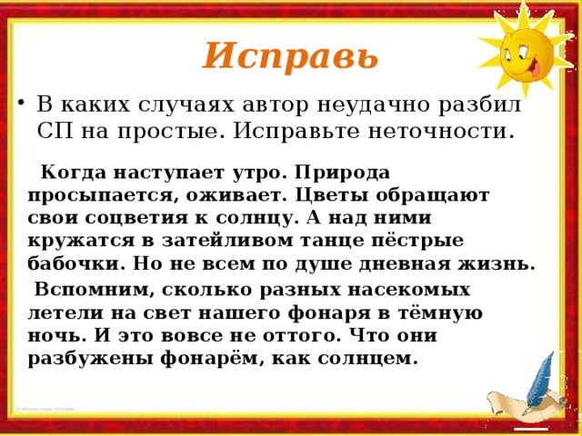 Исправь В каких случаях автор неудачно разбил СП на простые. Исправьте неточности.  Когда наступает утро. Природа просыпается, оживает. Цветы обращают свои соцветия к солнцу. А над ними кружатся в затейливом танце пёстрые бабочки. Но не всем по душе дневная жизнь.  Вспомним, сколько разных насекомых летели на свет нашего фонаря в тёмную ночь. И это вовсе не оттого. Что они разбужены фонарём, как солнцем.