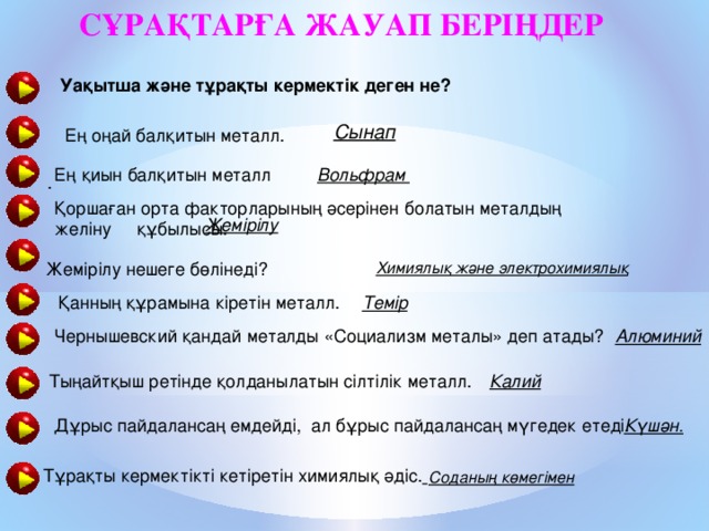 Сұрақтарға жауап беріңдер  Уақытша және тұрақты кермектік деген не?    .  Сынап  Ең оңай балқитын металл.  Вольфрам Ең қиын балқитын металл Қоршаған орта факторларының әсерінен болатын металдың желіну құбылысы. Жемірілу Жемірілу нешеге бөлінеді? Химиялық және электрохимиялық Темір Қанның құрамына кіретін металл. Алюминий Чернышевский қандай металды «Социализм металы» деп атады? Тыңайтқыш ретінде қолданылатын сілтілік металл. Калий Дұрыс пайдалансаң емдейді, ал бұрыс пайдалансаң мүгедек етеді. Күшән. Тұрақты кермектікті кетіретін химиялық әдіс.  Соданың көмегімен