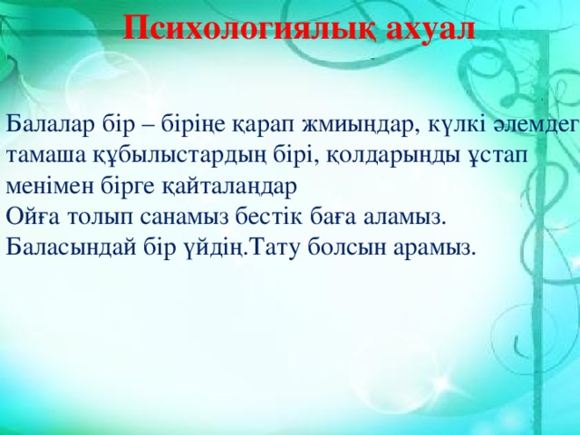 Психологиялық ахуал Балалар бір – біріңе қарап жмиыңдар, күлкі әлемдегі тамаша құбылыстардың бірі, қолдарыңды ұстап менімен бірге қайталаңдар Ойға толып санамыз бестік баға аламыз. Баласындай бір үйдің.Тату болсын арамыз.