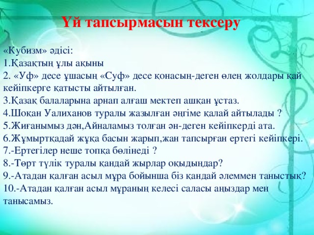 Үй тапсырмасын тексеру «Кубизм» әдісі: 1.Қазақтың ұлы ақыны 2. «Уф» десе ұшасың «Суф» десе қонасың-деген өлең жолдары қай кейіпкерге қатысты айтылған. 3.Қазақ балаларына арнап алғаш мектеп ашқан ұстаз. 4.Шоқан Уалиханов туралы жазылған әңгіме қалай айтылады ? 5.Жиғанымыз дән,Айналамыз толған ән-деген кейіпкерді ата. 6.Жұмыртқадай жұқа басын жарып,жан тапсырған ертегі кейіпкері. 7.-Ертегілер неше топқа бөлінеді ? 8.-Төрт түлік туралы қандай жырлар оқыдыңдар? 9.-Атадан қалған асыл мұра бойынша біз қандай әлеммен таныстық? 10.-Атадан қалған асыл мұраның келесі саласы аңыздар мен танысамыз.