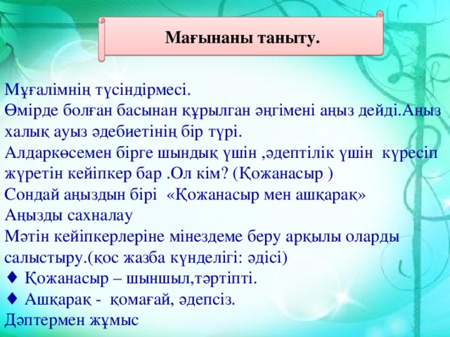 Мұғалімнің түсіндірмесі. Өмірде болған басынан құрылган әңгімені аңыз дейді.Аңыз халық ауыз әдебиетінің бір түрі. Алдаркөсемен бірге шындық үшін ,әдептілік үшін күресіп жүретін кейіпкер бар .Ол кім? (Қожанасыр ) Сондай аңыздын бірі «Қожанасыр мен ашқарақ» Аңызды сахналау  Мәтін кейіпкерлеріне мінездеме беру арқылы оларды салыстыру.(қос жазба күнделігі: әдісі) ♦ Қожанасыр – шыншыл,тәртіпті.  ♦ Ашқарақ - қомағай, әдепсіз. Дәптермен жұмыс Мағынаны таныту.