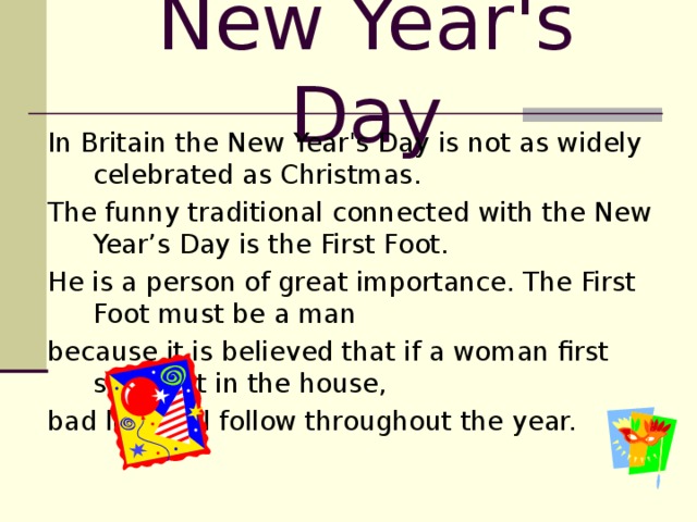New Year's Day In Britain the New Year's Day is not as widely celebrated as Christmas. The funny traditional connected with the New Year’s Day is the First Foot. He is a person of great importance. The First Foot must be a man because it is believed that if a woman first sets foot in the house, bad luck will follow throughout the year.