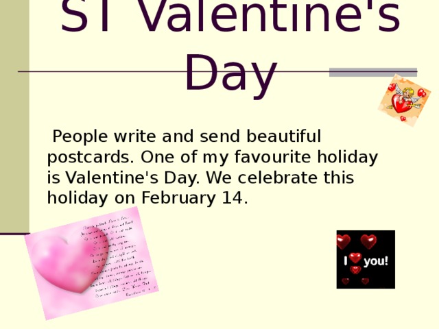 ST Valentine's Day  People write and send beautiful postcards. One of my favourite holiday is Valentine's Day. We celebrate this holiday on February 14.