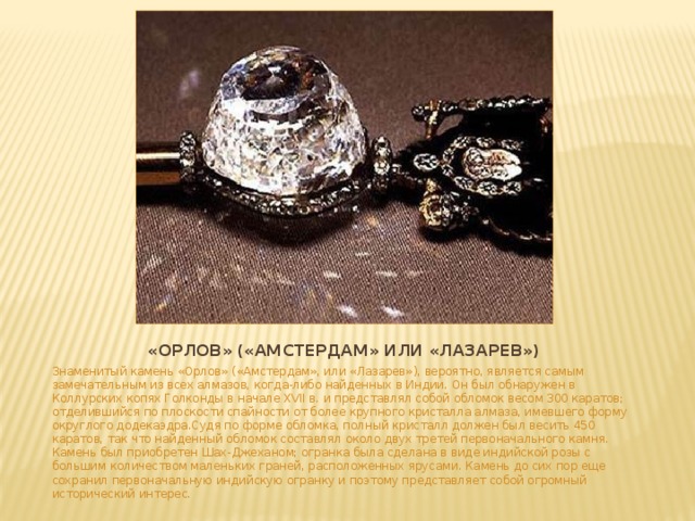 «Орлов» («Амстердам» или «Лазарев») Знаменитый камень «Орлов» («Амстердам», или «Лазарев»), вероятно, является самым замечательным из всех алмазов, когда-либо найденных в Индии. Он был обнаружен в Коллурских копях Голконды в начале XVII в. и представлял собой обломок весом 300 каратов; отделившийся по плоскости спайности от более крупного кристалла алмаза, имевшего форму округлого додекаэдра.Судя по форме обломка, полный кристалл должен был весить 450 каратов, так что найденный обломок составлял около двух третей первоначального камня. Камень был приобретен Шах-Джеханом; огранка была сделана в виде индийской розы с большим количеством маленьких граней, расположенных ярусами. Камень до сих пор еще сохранил первоначальную индийскую огранку и поэтому представляет собой огромный исторический интерес.