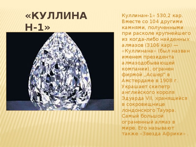 Куллинан-1» 530,2 кар. Вместе со 104 другими камнями, полученными при расколе крупнейшего из когда-либо найденных алмазов (3106 кар) — «Куллинана» (был назван именем президента алмазодобывающей компании), огранен фирмой „Асшер
