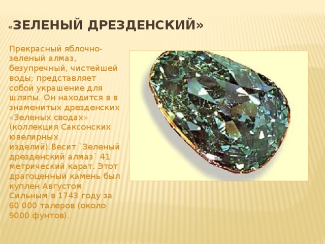 « Зеленый дрезденский» Прекрасный яблочно-зеленый алмаз, безупречный, чистейшей воды; представляет собой украшение для шляпы. Он находится в в знаменитых дрезденских «Зеленых сводах» (коллекция Саксонских ювелирных изделий).Весит `Зеленый дрезденский алмаз` 41 метрический карат. Этот драгоценный камень был куплен Августом Сильным в 1743 году за 60 000 талеров (около 9000 фунтов).
