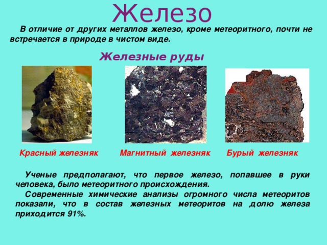 Железо В отличие от других металлов железо, кроме метеоритного, почти не встречается в природе в чистом виде. Железные руды Красный железняк Магнитный железняк Бурый железняк Ученые предполагают, что первое железо, попавшее в руки человека, было метеоритного происхождения. Современные химические анализы огромного числа метеоритов показали, что в состав железных метеоритов на долю железа приходится 91%.