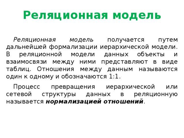 Реляционная модель Реляционная модель получается путем дальнейшей формализации иерархической модели. В реляционной модели данных объекты и взаимосвязи между ними представляют в виде таблиц. Отношения между данным называются один к одному и обозначаются 1:1. Процесс превращения иерархической или сетевой структуры данных в реляционную называется нормализацией отношений .