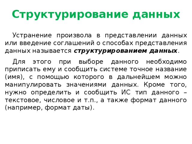 Структурирование данных Устранение произвола в представлении данных или введение соглашений о способах представления данных называется структурированием данных . Для этого при выборе данного необходимо приписать ему и сообщить системе точное название (имя), с помощью которого в дальнейшем можно манипулировать значениями данных. Кроме того, нужно определить и сообщить ИС тип данного – текстовое, числовое и т.п., а также формат данного (например, формат даты).