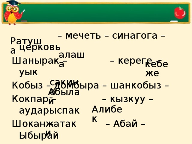 –  мечеть – синагога – церковь Шанырак –  – кереге – уык Кобыз – домбыра – шанкобыз –  Кокпар –  – кызкуу – аударыспак Шокан –  – Абай – Ыбырай Касым – Жанибек –  – Тауке Огузы –  – кимаки – кипчаки  Ратуша  алаша  кебеже  сакина  Абылай  Алибек  жатаки