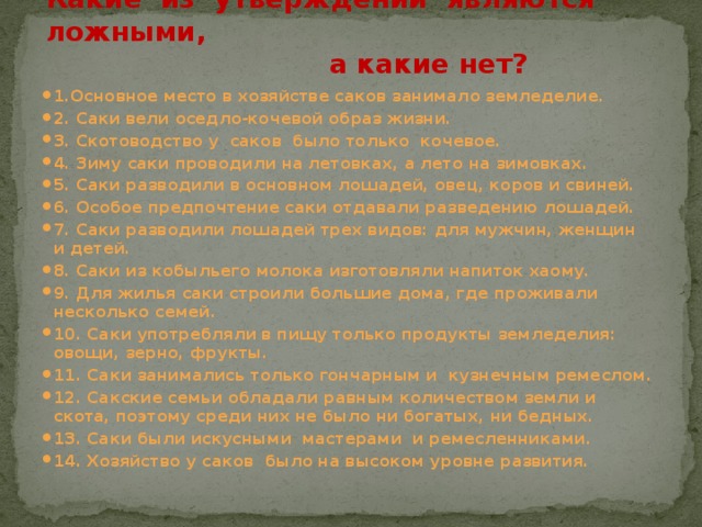 Какие из утверждений являются ложными,  а какие нет? 1.Основное место в хозяйстве саков занимало земледелие. 2. Саки вели оседло-кочевой образ жизни. 3. Скотоводство у саков было только кочевое. 4. Зиму саки проводили на летовках, а лето на зимовках. 5. Саки разводили в основном лошадей, овец, коров и свиней. 6. Особое предпочтение саки отдавали разведению лошадей. 7. Саки разводили лошадей трех видов: для мужчин, женщин и детей. 8. Саки из кобыльего молока изготовляли напиток хаому. 9. Для жилья саки строили большие дома, где проживали несколько семей. 10. Саки употребляли в пищу только продукты земледелия: овощи, зерно, фрукты. 11. Саки занимались только гончарным и кузнечным ремеслом. 12. Сакские семьи обладали равным количеством земли и скота, поэтому среди них не было ни богатых, ни бедных. 13. Саки были искусными мастерами и ремесленниками. 14. Хозяйство у саков было на высоком уровне развития.