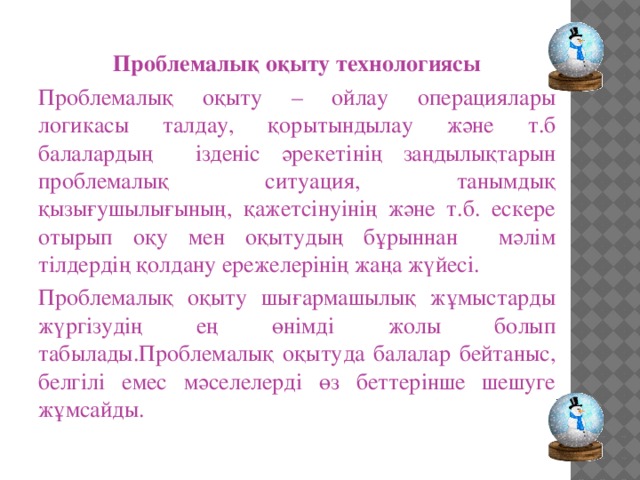 Проблемалық оқыту технологиясы Проблемалық оқыту – ойлау операциялары логикасы талдау, қорытындылау және т.б балалардың ізденіс әрекетінің заңдылықтарын проблемалық ситуация, танымдық қызығушылығының, қажетсінуінің және т.б. ескере отырып оқу мен оқытудың бұрыннан мәлім тілдердің қолдану ережелерінің жаңа жүйесі. Проблемалық оқыту шығармашылық жұмыстарды жүргізудің ең өнімді жолы болып табылады.Проблемалық оқытуда балалар бейтаныс, белгілі емес мәселелерді өз беттерінше шешуге жұмсайды.