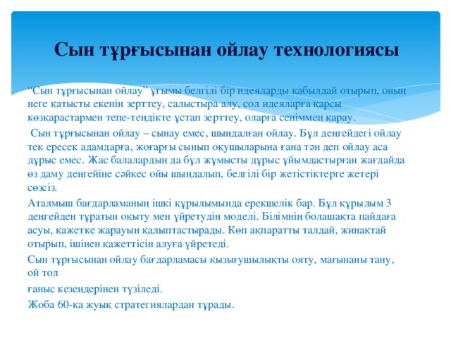 Сын тұрғысынан ойлау технологиясы “ Сын тұрғысынан ойлау” ұғымы белгілі бір идеяларды қабылдай отырып, оның неге қатысты екенін зерттеу, салыстыра алу, сол идеяларға қарсы көзқарастармен тепе-теңдікте ұстап зерттеу, оларға сеніммен қарау.  Сын тұрғысынан ойлау – сынау емес, шыңдалған ойлау. Бұл деңгейдегі ойлау тек ересек адамдарға, жоғарғы сынып оқушыларына ғана тән деп ойлау аса дұрыс емес. Жас балалардың да бұл жұмысты дұрыс ұйымдастырған жағдайда өз даму деңгейіне сәйкес ойы шыңдалып, белгілі бір жетістіктерге жетері сөзсіз. Аталмыш бағдарламаның ішкі құрылымында ерекшелік бар. Бұл құрылым 3 деңгейден тұратын оқыту мен үйретудің моделі. Білімнің болашақта пайдаға асуы, қажетке жарауын қалыптастырады. Көп ақпаратты талдай, жинақтай отырып, ішінен қажеттісін алуға үйретеді. Сын тұрғысынан ойлау бағдарламасы қызығушылықты ояту, мағынаны тану, ой тол ғаныс кезеңдерінен түзіледі. Жоба 60-қа жуық стратегиялардан тұрады.