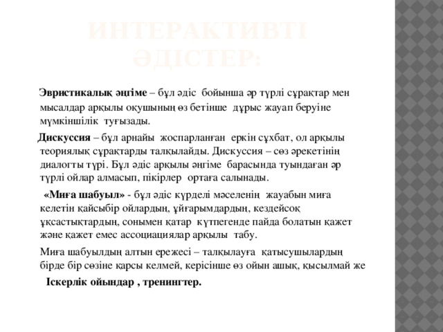 Интерактивті әдістер:  Эвристикалық әңгіме – бұл әдіс бойынша әр түрлі сұрақтар мен мысалдар арқылы оқушының өз бетінше дұрыс жауап беруіне мүмкіншілік туғызады.  Дискуссия – бұл арнайы жоспарланған еркін сұхбат, ол арқылы теориялық сұрақтарды талқылайды. Дискуссия – сөз әрекетінің диалогты түрі. Бұл әдіс арқылы әңгіме барасында туындаған әр түрлі ойлар алмасып, пікірлер ортаға салынады.  «Миға шабуыл» - бұл әдіс күрделі мәселенің жауабын миға келетін қайсыбір ойлардың, ұйғарымдардың, кездейсоқ ұқсастықтардың, сонымен қатар күтпегенде пайда болатын қажет және қажет емес ассоциациялар арқылы табу.  Миға шабуылдың алтын ережесі – талқылауға қатысушылардың бірде бір сөзіне қарсы келмей, керісінше өз ойын ашық, қысылмай же  Іскерлік ойындар , тренингтер.