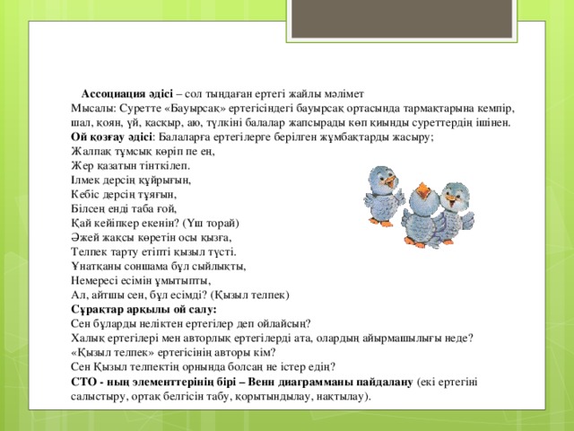      Ассоциация әдісі – сол тыңдаған ертегі жайлы мәлімет  Мысалы: Суретте «Бауырсақ» ертегісіндегі бауырсақ ортасында тармақтарына кемпір, шал, қоян, үй, қасқыр, аю, түлкіні балалар жапсырады көп қиынды суреттердің ішінен.  Ой қозғау әдісі : Балаларға ертегілерге берілген жұмбақтарды жасыру;  Жалпақ тұмсық көріп пе ең,  Жер қазатын тінткілеп.  Ілмек дерсің құйрығын,  Кебіс дерсің тұяғын,  Білсең енді таба ғой,  Қай кейіпкер екенін? (Үш торай)  Әжей жақсы көретін осы қызға,  Телпек тарту етіпті қызыл түсті.  Ұнатқаны соншама бұл сыйлықты,  Немересі есімін ұмытыпты,  Ал, айтшы сен, бұл есімді? (Қызыл телпек)  Сұрақтар арқылы ой салу:  Сен бұларды неліктен ертегілер деп ойлайсың?  Халық ертегілері мен авторлық ертегілерді ата, олардың айырмашылығы неде?  «Қызыл телпек» ертегісінің авторы кім?  Сен Қызыл телпектің орнында болсаң не істер едің?  СТО - ның элементтерінің бірі – Венн диаграмманы пайдалану (екі ертегіні салыстыру, ортақ белгісін табу, қорытындылау, нақтылау).