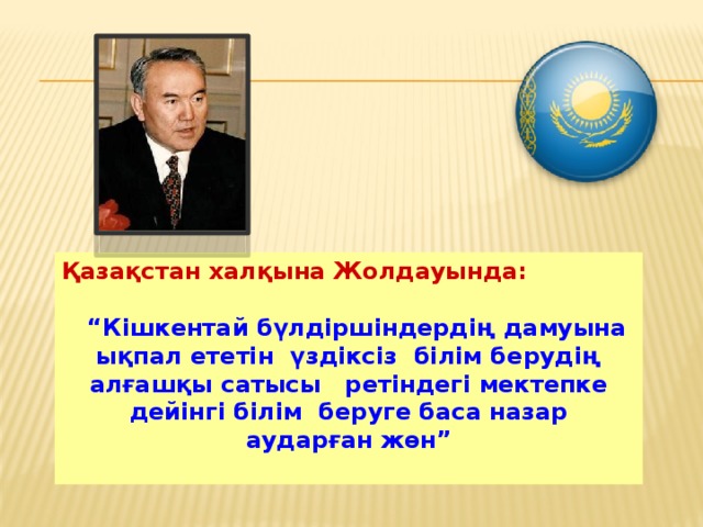 Қазақстан халқына Жолдауында:   “ Кішкентай бүлдіршіндердің дамуына ықпал ететін үздіксіз білім берудің алғашқы сатысы ретіндегі мектепке дейінгі білім беруге баса назар аударған жөн”