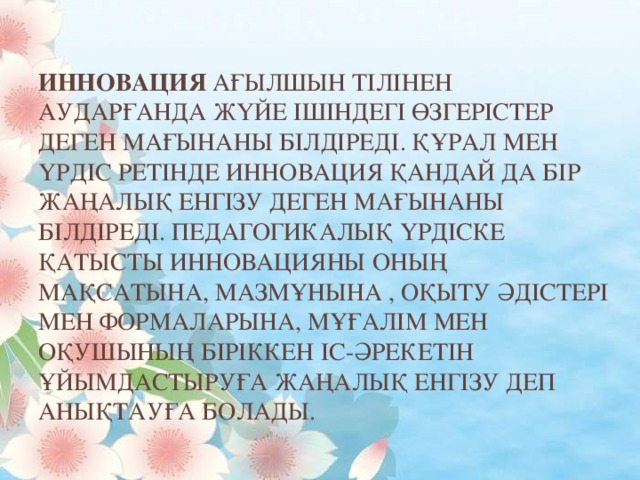 Инновация ағылшын тілінен аударғанда жүйе ішіндегі өзгерістер деген мағынаны білдіреді. Құрал мен үрдіс ретінде инновация қандай да бір жаңалық енгізу деген мағынаны білдіреді. Педагогикалық үрдіске қатысты инновацияны оның мақсатына, мазмұнына , оқыту әдістері мен формаларына, мұғалім мен оқушының біріккен іс-әрекетін ұйымдастыруға жаңалық енгізу деп анықтауға болады.