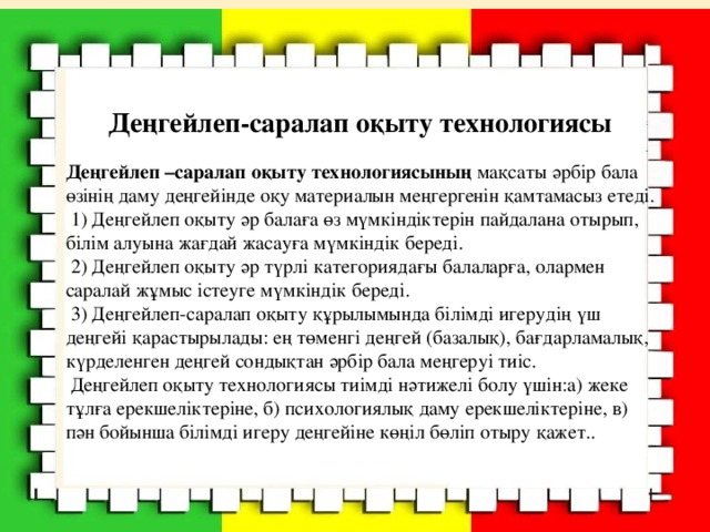 Деңгейлеп-саралап оқыту технологиясы Деңгейлеп –саралап оқыту технологиясының мақсаты әрбір бала өзінің даму деңгейінде оқу материалын меңгергенін қамтамасыз етеді.  1) Деңгейлеп оқыту әр балаға өз мүмкіндіктерін пайдалана отырып, білім алуына жағдай жасауға мүмкіндік береді.  2) Деңгейлеп оқыту әр түрлі категориядағы балаларға, олармен саралай жұмыс істеуге мүмкіндік береді.  3) Деңгейлеп-саралап оқыту құрылымында білімді игерудің үш деңгейі қарастырылады: ең төменгі деңгей (базалық), бағдарламалық, күрделенген деңгей сондықтан әрбір бала меңгеруі тиіс.  Деңгейлеп оқыту технологиясы тиімді нәтижелі болу үшін:а) жеке тұлға ерекшеліктеріне, б) психологиялық даму ерекшеліктеріне, в) пән бойынша білімді игеру деңгейіне көңіл бөліп отыру қажет..