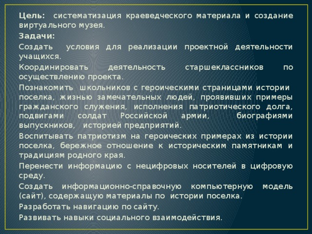 Цель: систематизация краеведческого материала и создание виртуального музея. Задачи: Создать условия для реализации проектной деятельности учащихся. Координировать деятельность старшеклассников по осуществлению проекта. Познакомить школьников с героическими страницами истории поселка, жизнью замечательных людей, проявивших примеры гражданского служения, исполнения патриотического долга, подвигами солдат Российской армии, биографиями выпускников, историей предприятий. Воспитывать патриотизм на героических примерах из истории поселка, бережное отношение к историческим памятникам и традициям родного края. Перенести информацию с нецифровых носителей в цифровую среду. Создать информационно-справочную компьютерную модель (сайт), содержащую материалы по истории поселка. Разработать навигацию по сайту. Развивать навыки социального взаимодействия.